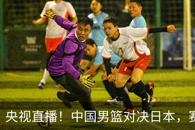 央视直播！中国男篮对决日本，赛前传来三大利好，赢球进入决赛指日可待